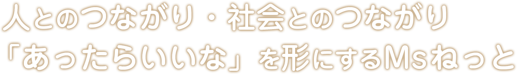 人とのつながり。社会とのつながり「あったらいいな」を形にするMsねっと